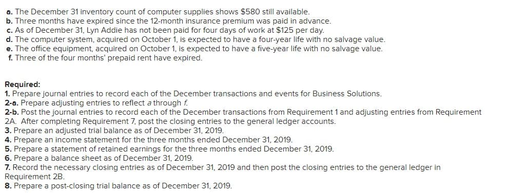 a. The December 31 inventory count of computer supplies shows $580 still available.
b. Three months have expired since the 12-month insurance premium was paid in advance.
c. As of December 31, Lyn Addie has not been paid for four days of work at $125 per day.
d. The computer system, acquired on October 1, is expected to have a four-year life with no salvage value.
e. The office equipment, acquired on October 1, is expected to have a five-year life with no salvage value.
f. Three of the four months' prepaid rent have expired.
Required:
1. Prepare journal entries to record each of the December transactions and events for Business Solutions.
2-a. Prepare adjusting entries to reflect a through f.
2-b. Post the journal entries to record each of the December transactions from Requirement 1 and adjusting entries from Requirement
2A. After completing Requirement 7, post the closing entries to the general ledger accounts.
3. Prepare an adjusted trial balance as of December 31, 2019.
4. Prepare an income statement for the three months ended December 31, 2019.
5. Prepare a statement of retained earnings for the three months ended December 31, 2019.
6. Prepare a balance sheet as of December 31, 2019.
7. Record the necessary closing entries as of December 31, 2019 and then post the closing entries to the general ledger in
Requirement 2B.
8. Prepare a post-closing trial balance as of December 31, 2019.
