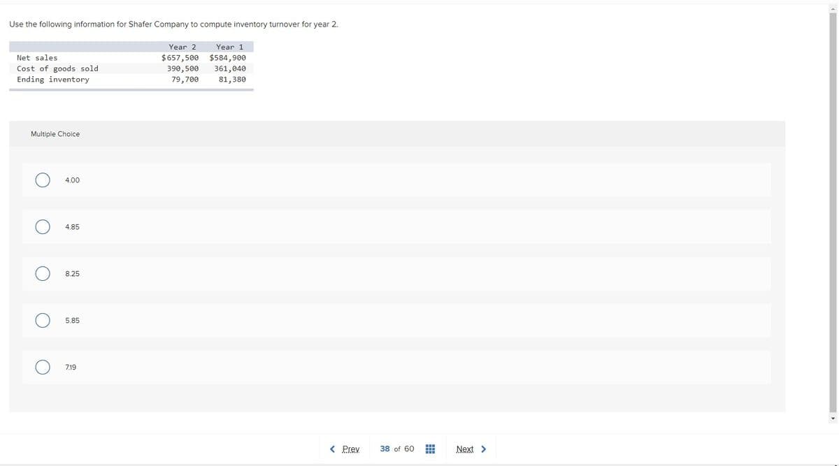 Use the following information for Shafer Company to compute inventory turnover for year 2.
Year 2
Year 1
Net sales
$657,500 $584,900
Cost of goods sold
Ending inventory
390,500
361,040
79,700
81,380
Multiple Choice
4.00
4.85
8.25
5.85
7.19
< Prev
38 of 60
Next >
