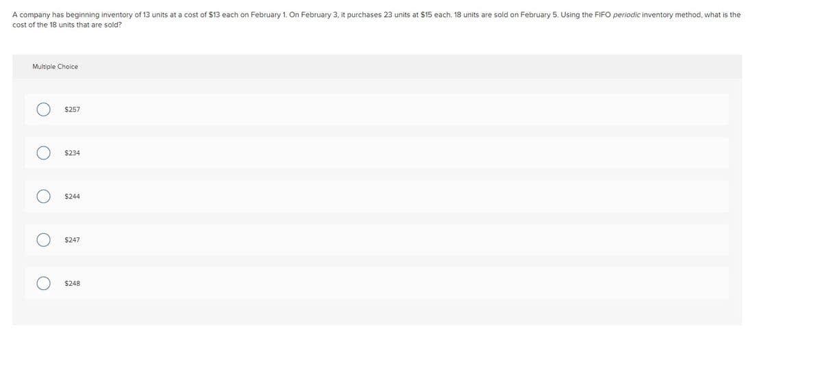 A company has beginning inventory of 13 units at a cost of $13 each on February 1. On February 3, it purchases 23 units at $15 each. 18 units are sold on February 5. Using the FIFO periodic inventory method, what is the
cost of the 18 units that are sold?
Multiple Choice
$257
$234
$244
$247
$248
