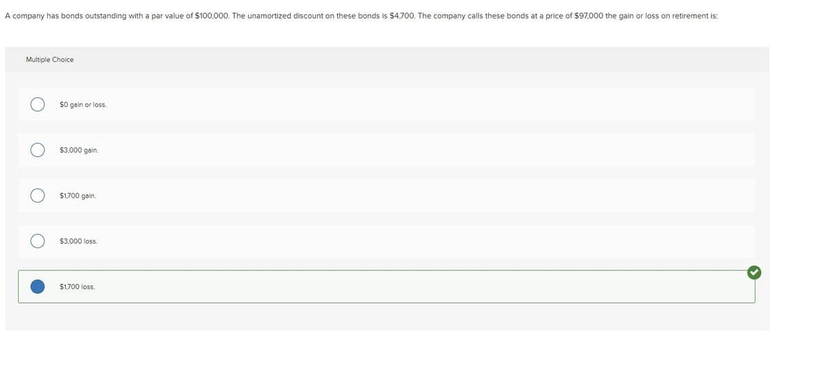 A company has bonds outstanding with a par value of $100,000. The unamortized discount on these bonds is $4,700. The company calls these bonds at a price of $97,000 the gain or loss on retirement is:
Multiple Choice
$0 gain or los.
$3,000 gain.
$1,700 gain.
$3.000 loss.
$1,700 loss.
