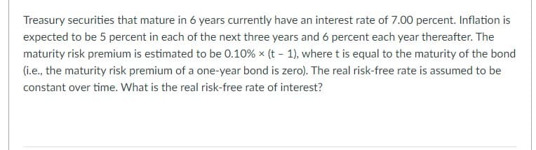 Treasury securities that mature in 6 years currently have an interest rate of 7.00 percent. Inflation is
expected to be 5 percent in each of the next three years and 6 percent each year thereafter. The
maturity risk premium is estimated to be 0.10% × (t-1), where t is equal to the maturity of the bond
(i.e., the maturity risk premium of a one-year bond is zero). The real risk-free rate is assumed to be
constant over time. What is the real risk-free rate of interest?