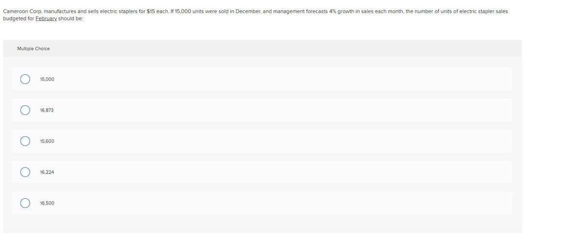Cameroon Corp. manufactures and sells electric staplers for $15 each. If 15,000 units were sold in December, and management forecasts 4% growth in sales each month, the number of units of electric stapler sales
budgeted for February should be:
Multiple Choice
15,000
16,873
15,600
16,224
16,500
