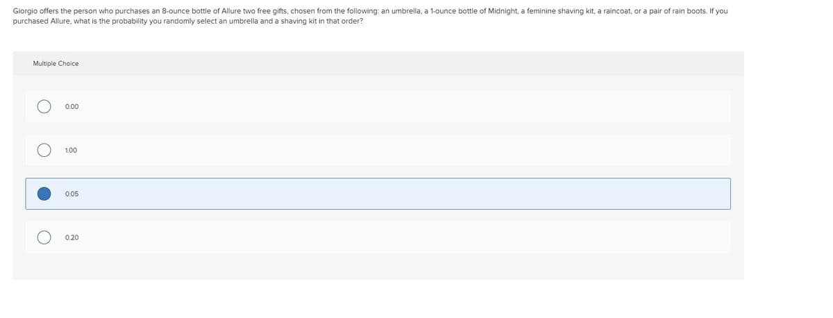 Giorgio offers the person who purchases an 8-ounce bottle of Allure two free gifts, chosen from the following: an umbrella, a 1-ounce bottle of Midnight, a feminine shaving kit, a raincoat, or a pair of rain boots. If you
purchased Allure, what is the probability you randomly select an umbrella and a shaving kit in that order?
Multiple Choice
0.00
1.00
0.05
0.20
