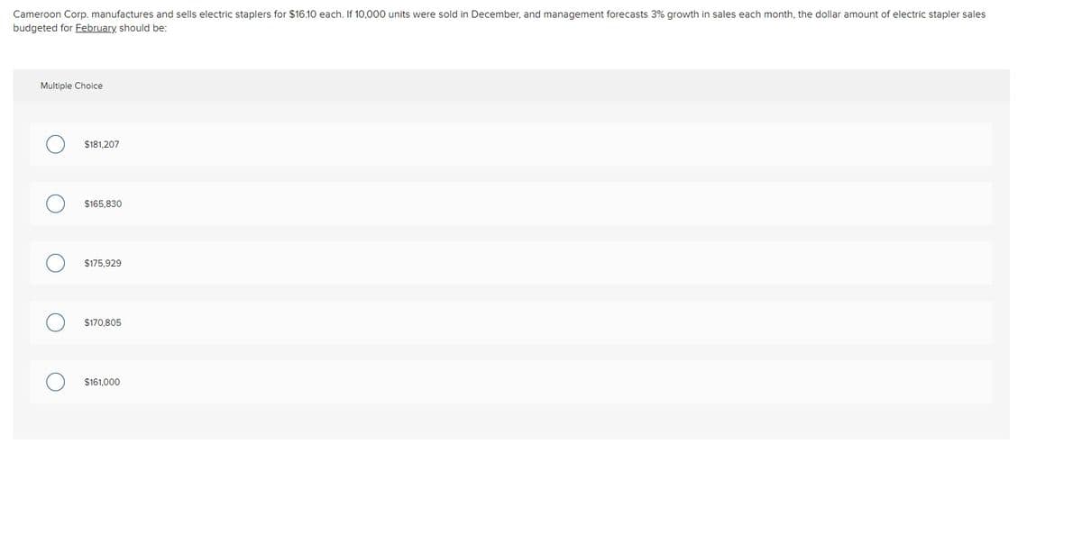 Cameroon Corp. manufactures and sells electric staplers for $16.10 each. If 10,000 units were sold in December, and management forecasts 3% growth in sales each month, the dollar amount of electric stapler sales
budgeted for February should be:
Multiple Choice
$181.207
$165,830
$175,929
$170.805
$161.000
