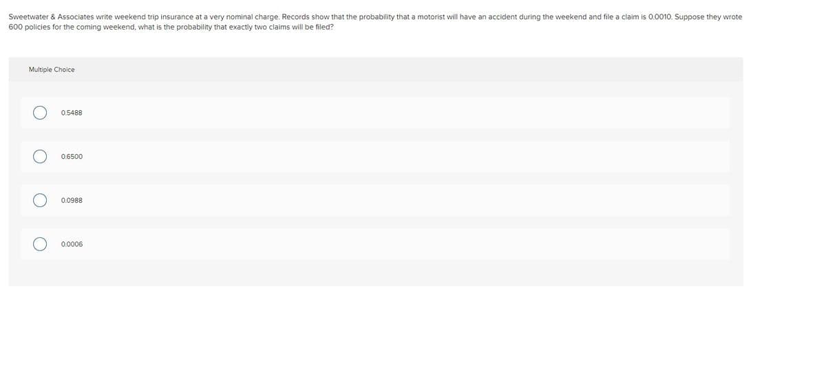 Sweetwater & Associates write weekend trip insurance at a very nominal charge. Records show that the probability that a motorist will have an accident during the weekend and file a claim is 0.0010. Suppose they wrote
600 policies for the coming weekend, what is the probability that exactly two claims will be filed?
Multiple Choice
0.5488
0,6500
0.0988
0 0006
