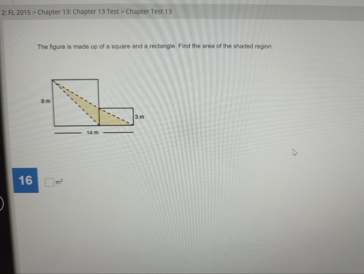 2: FL 2015 > Chapter 13: Chapter 13 Test > Chapter Test 13
16
The figure is made up of a square and a rectangle. Find the area of the shaded region.
8 m
3 m
14 m