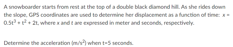 A snowboarder starts from rest at the top of a double black diamond hill. As she rides down
the slope, GPS coordinates are used to determine her displacement as a function of time: x =
0.5t3 + t2 + 2t, where x and t are expressed in meter and seconds, respectively.
Determine the acceleration (m/s²) when t=5 seconds.
