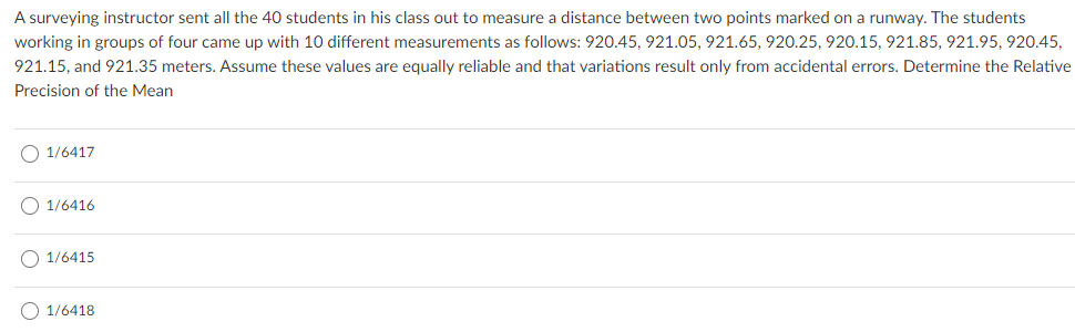 A surveying instructor sent all the 40 students in his class out to measure a distance between two points marked on a runway. The students
working in groups of four came up with 10 different measurements as follows: 920.45, 921.05, 921.65, 920.25, 920.15, 921.85, 921.95, 920.45,
921.15, and 921.35 meters. Assume these values are equally reliable and that variations result only from accidental errors. Determine the Relative
Precision of the Mean
O 1/6417
O 1/6416
O 1/6415
O 1/6418
