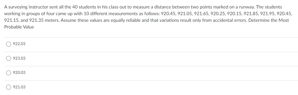 A surveying instructor sent all the 40 students in his class out to measure a distance between two points marked on a runway. The students
working in groups of four came up with 10 different measurements as follows: 920.45, 921.05, 921.65, 920.25, 920.15, 921.85, 921.95, 920.45,
921.15, and 921.35 meters. Assume these values are equally reliable and that variations result only from accidental errors. Determine the Most
Probable Value
O 922.03
923.03
920.03
O 921.03
