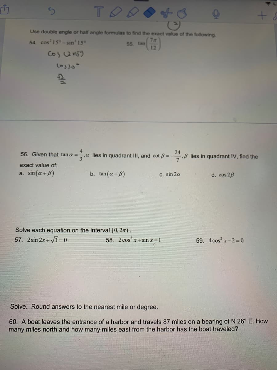 Use double angle or half angle formulas to find the exact value of the following.
54. cos 15°-sin' 15°
7
55. tan
12
Cos Qn5)
4
,a lies in quadrant III, and cot B =-
24
B lies in quadrant IV, find the
56. Given that tan a =
exact value of:
a. sin (a+ B)
b. tan (a+ B)
C. sin 2a
d. cos 2B
Solve each equation on the interval [0,27).
57. 2 sin 2x+ 3 = 0
58. 2 cos x + sin x = 1
59. 4cos x-2 = 0
Solve. Round answers to the nearest mile or degree.
60. A boat leaves the entrance of a harbor and travels 87 miles on a bearing of N 26° E. How
many miles north and how many miles east from the harbor has the boat traveled?
