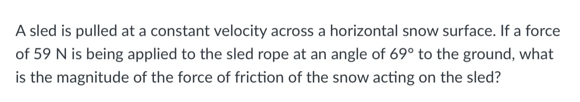 A sled is pulled at a constant velocity across a horizontal snow surface. If a force
of 59 N is being applied to the sled rope at an angle of 69° to the ground, what
is the magnitude of the force of friction of the snow acting on the sled?
