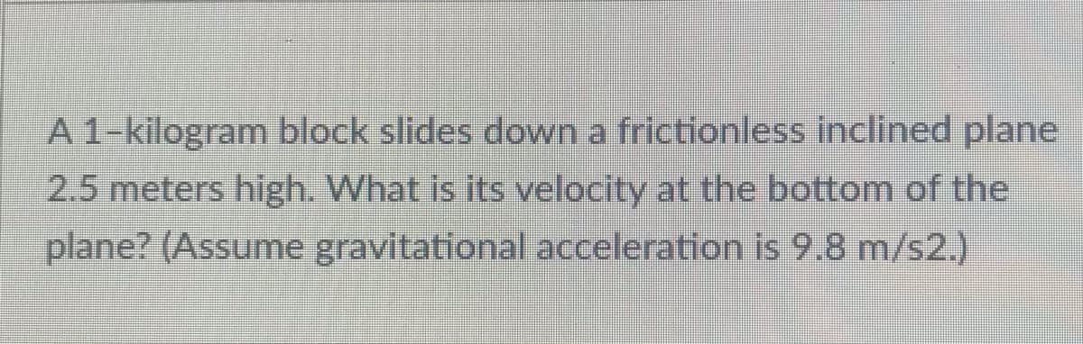 A 1-kilogram block slides down a frictionless inclined plane
2.5 meters high. What is its velocity at the bottom of the
plane? (Assume gravitational acceleration is 9.8 m/s2.)
