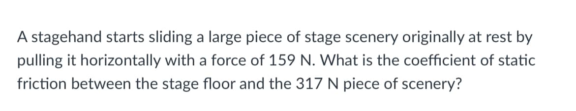 A stagehand starts sliding a large piece of stage scenery originally at rest by
pulling it horizontally with a force of 159 N. What is the coefficient of static
friction between the stage floor and the 317 N piece of scenery?
