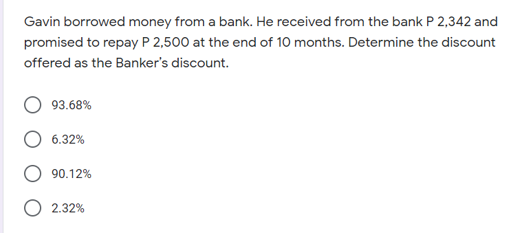 Gavin borrowed money from a bank. He received from the bank P 2,342 and
promised to repay P 2,500 at the end of 10 months. Determine the discount
offered as the Banker's discount.
93.68%
6.32%
90.12%
2.32%
