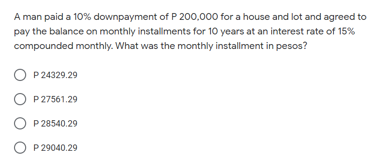 A man paid a 10% downpayment of P 200,000 for a house and lot and agreed to
pay the balance on monthly installments for 10 years at an interest rate of 15%
compounded monthly. What was the monthly installment in pesos?
P 24329.29
P 27561.29
P 28540.29
P 29040.29
