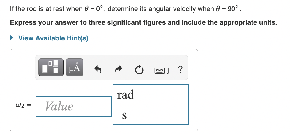 If the rod is at rest when 0 = 0°, determine its angular velocity when 0 = 90°.
Express your answer to three significant figures and include the appropriate units.
• View Available Hint(s)
HÁ
rad
W2 =
Value
