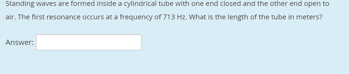 Standing waves are formed inside a cylindrical tube with one end closed and the other end open to
air. The first resonance occurs at a frequency of 713 Hz. What is the length of the tube in meters?
Answer:
