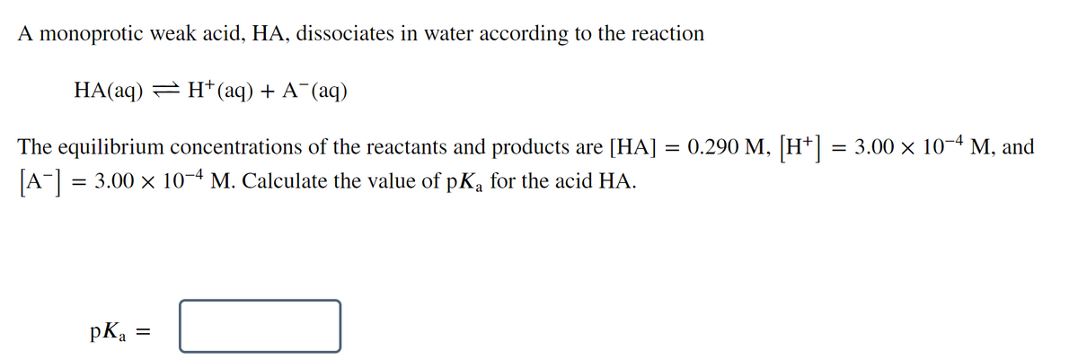 A monoprotic weak acid, HA, dissociates in water according to the reaction
HA(aq) = H*(aq) + A¯(aq)
The equilibrium concentrations of the reactants and products are [HA] = 0.290 M, H+| = 3.00 × 10¬4 M, and
[A-] = 3.00 x 10-4 M. Calculate the value of pKa for the acid HA.
pKa
