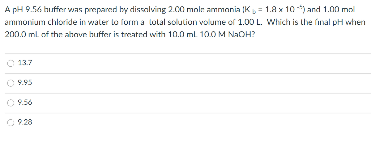 A pH 9.56 buffer was prepared by dissolving 2.00 mole ammonia (K b = 1.8 x 10 5) and 1.00 mol
ammonium chloride in water to form a total solution volume of 1.00 L. Which is the final pH when
200.0 mL of the above buffer is treated with 10.0 mL 10.0M NaOH?
13.7
9.95
9.56
9.28
