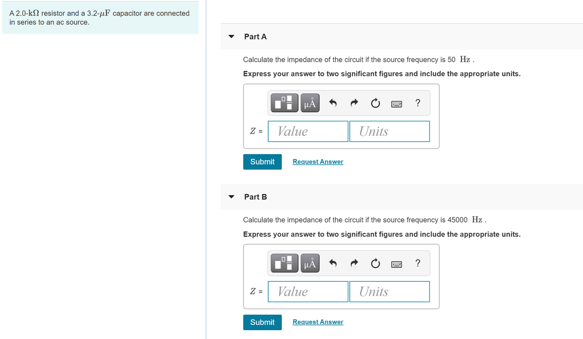A 2.0-k2 resistor and a 3.2-uF capacitor are connected
in series to an ac source.
Part A
Calculate the impedance of the circuit if the source frequency is 50 Hz .
Express your answer to two significant figures and include the appropriate units.
HẢ
?
Z =
Value
Units
Submit
Request Answer
Part B
Calculate the impedance of the circuit if the source frequency is 45000 Hz .
Express your answer to two significant figures and include the appropriate units.
HÅ
?
Z =
Value
Units
Submit
Request Answer
