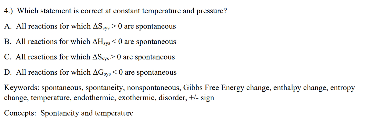 4.) Which statement is correct at constant temperature and pressure?
A. All reactions for which ASsys > 0 are spontaneous
B. All reactions for which AHsys< 0 are spontaneous
C. All reactions for which ASsys > 0 are spontaneous
D. All reactions for which AGSYS< 0 are spontaneous
Keywords: spontaneous, spontaneity, nonspontaneous, Gibbs Free Energy change, enthalpy change, entropy
change, temperature, endothermic, exothermic, disorder, +/- sign
Concepts: Spontaneity and temperature
