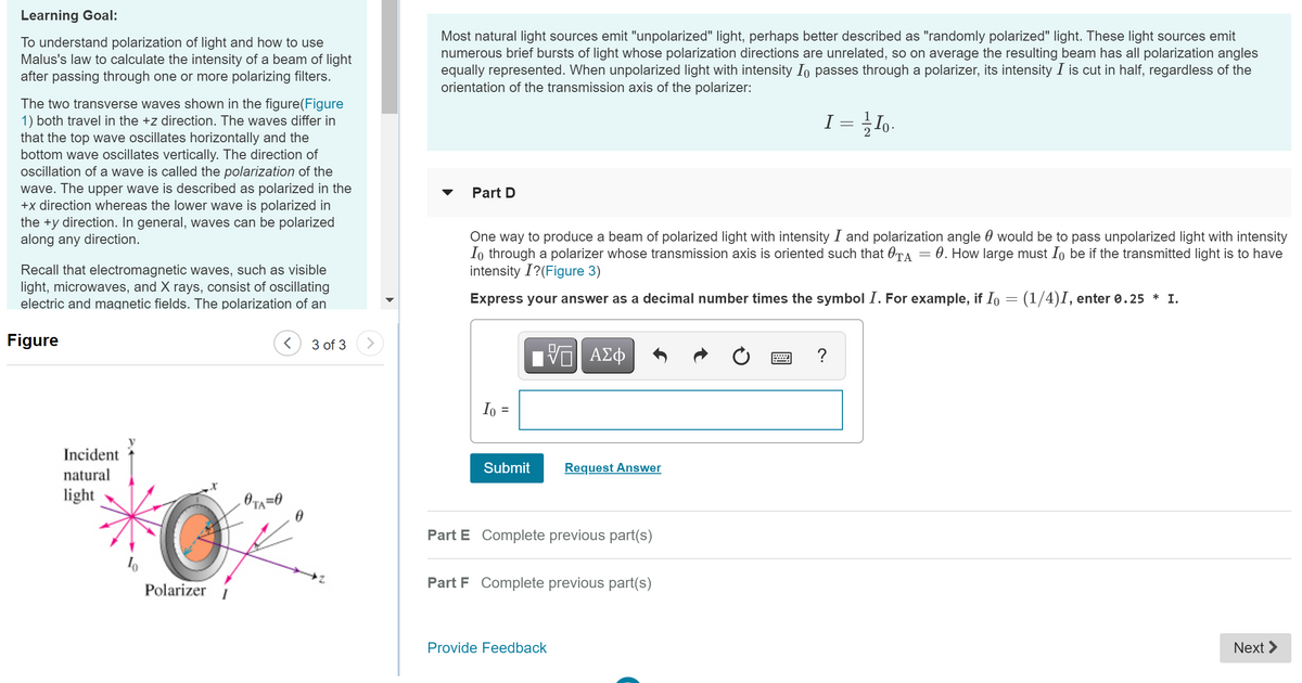 Learning Goal:
To understand polarization of light and how to use
Malus's law to calculate the intensity of a beam of light
after passing through one or more polarizing filters.
Most natural light sources emit "unpolarized" light, perhaps better described as "randomly polarized" light. These light sources emit
numerous brief bursts of light whose polarization directions are unrelated, so on average the resulting beam has all polarization angles
equally represented. When unpolarized light with intensity Io passes through a polarizer, its intensity I is cut in half, regardless of the
orientation of the transmission axis of the polarizer:
The two transverse waves shown in the figure(Figure
1) both travel in the +z direction. The waves differ in
that the top wave oscillates horizontally and the
bottom wave oscillates vertically. The direction of
ocillation of a wave is called the polarization of the
wave. The upper wave is described as polarized in the
+x direction whereas the lower wave is polarized in
the +y direction. In general, waves can be polarized
along any direction.
I = Io-
Part D
One way to produce a beam of polarized light with intensity I and polarization angle 0 would be to pass unpolarized light with intensity
Io through a polarizer whose transmission axis is oriented such that OTA
intensity I?(Figure 3)
: 0. How large must Io be if the transmitted light is to have
Recall that electromagnetic waves, such as visible
light, microwaves, and X rays, consist of oscillating
electric and magnetic fields. The polarization of an
Express your answer as a decimal number times the symbol I. For example, if Io = (1/4)I, enter 0.25 * I.
Figure
3 of 3
>
?
Io =
Incident
Submit
Request Answer
natural
light
Part E Complete previous part(s)
Part F Complete previous part(s)
Polarizer
Provide Feedback
Next >
