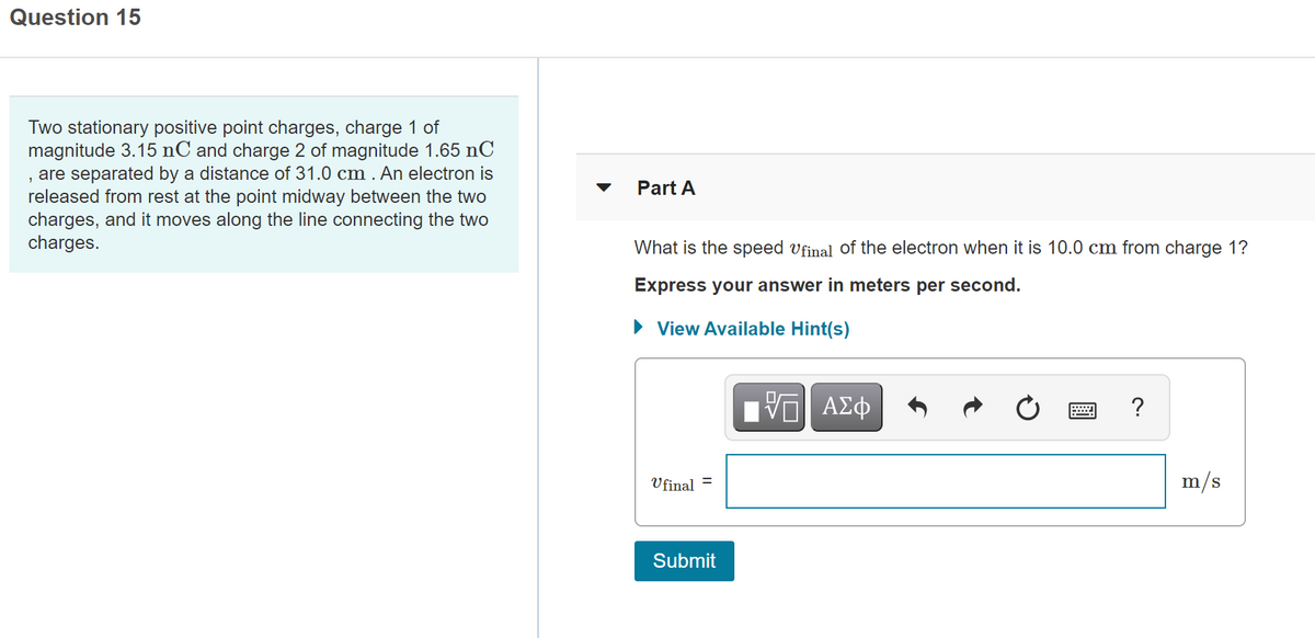 Question 15
Two stationary positive point charges, charge 1 of
magnitude 3.15 nC and charge 2 of magnitude 1.65 nC
, are separated by a distance of 31.0 cm . An electron is
released from rest at the point midway between the two
charges, and it moves along the line connecting the two
charges.
Part A
What is the speed vfinal of the electron when it is 10.0 cm from charge 1?
Express your answer in meters per second.
• View Available Hint(s)
ΑΣφ
Vfinal
m/s
Submit
