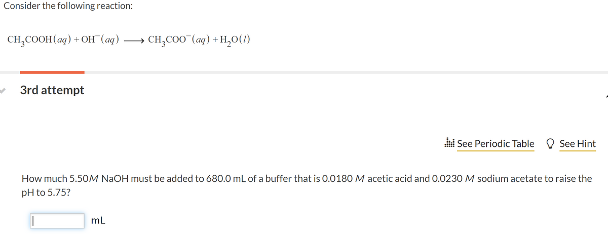 Consider the following reaction:
CH, COOH (аg) + он (ад) — сн,со0 (ад) +н,о()
3rd attempt
l See Periodic Table O See Hint
How much 5.50M NaOH must be added to 680.0 mL of a buffer that is 0.0180 M acetic acid and 0.0230 M sodium acetate to raise the
pH to 5.75?
mL
