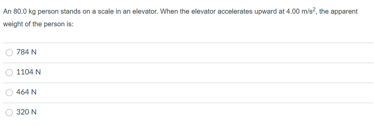 An 80.0 kg person stands on a scale in an elevator. When the elevator accelerates upward at 4.00 m/s?, the apparent
weight of the person is:
784 N
1104 N
464 N
320 N
