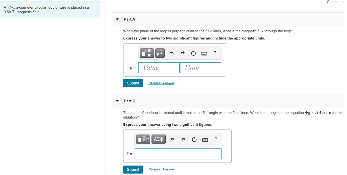 Constants
A 17-cm-diameter circular loop of wire is placed in a
0.58-T magnetic field.
Part A
When the plane of the loop is perpendicular to the field lines, what is the magnetic flux through the loop?
Express your answer to two significant figures and include the appropriate units.
HÀ
?
Value
Units
Submit
Request Answer
Part B
The plane of the loop is rotated until it makes a 45 ° angle with the field lines. What is the angle in the equation PB
BA cos 0 for this
situation?
Express your answer using two significant figures.
Πν ΑΣφ
?
=
Submit
Request Answer
