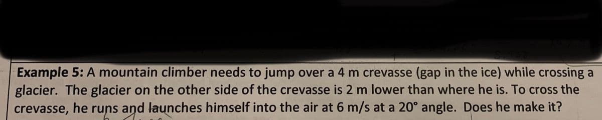 5.938
Example 5: A mountain climber needs to jump over a 4 m crevasse (gap in the ice) while crossing a
glacier. The glacier on the other side of the crevasse is 2 m lower than where he is. To cross the
crevasse, he runs and launches himself into the air at 6 m/s at a 20° angle. Does he make it?