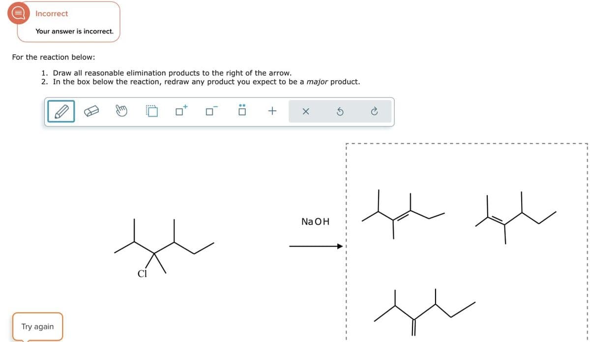 Incorrect
Your answer is incorrect.
For the reaction below:
1. Draw all reasonable elimination products to the right of the arrow.
2. In the box below the reaction, redraw any product you expect to be a major product.
Try again
Je
Cl
+
NaOH
سلو سلم