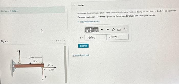 Consider (Figure 1)
Figure
-0.9 m
2KN
< 1 of 1 >
0.3 m
2 kN
Part A
Determine the magnitude of F so that the resultant couple moment acting on the beam is 4.5 kN-m clockwise
Express your answer to three significant figures and include the appropriate units.
View Available Hint(s)
Value
Submit
Provide Feedback
Units
?
