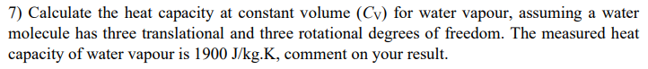 7) Calculate the heat capacity at constant volume (Cv) for water vapour, assuming a water
molecule has three translational and three rotational degrees of freedom. The measured heat
capacity of water vapour is 1900 J/kg.K, comment on your result.