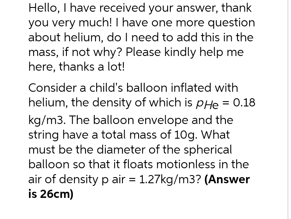 Hello, I have received your answer, thank
you very much! I have one more question
about helium, do I need to add this in the
mass, if not why? Please kindly help me
here, thanks a lot!
Consider a child's balloon inflated with
helium, the density of which is pHe = 0.18
kg/m3. The balloon envelope and the
string have a total mass of 10g. What
must be the diameter of the spherical
balloon so that it floats motionless in the
air of density p air = 1.27kg/m3? (Answer
is 26cm)