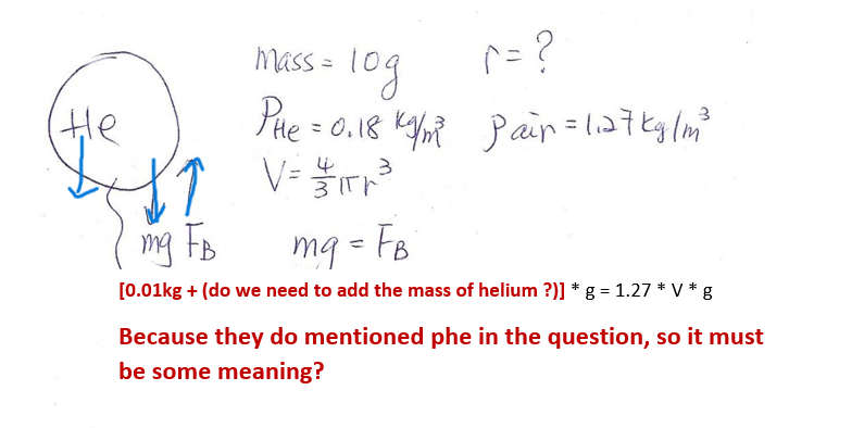 не
mass = 10g
год
^=?
PH₂ = 0.18 km² Pain = 1₁27 kg/m²
4
3
V = 1₁T²³²³
зір
mg tB
mg = Fo
[0.01kg + (do we need to add the mass of helium ?)] * g = 1.27 * V *
* g
Because they do mentioned phe in the question, so it must
be some meaning?