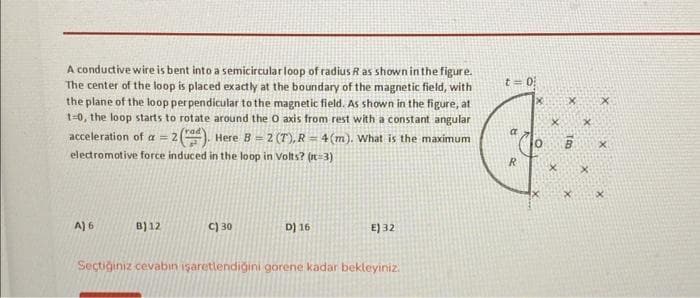 A conductive wire is bent into a semicircular loop of radius R as shown in the figure.
The center of the loop is placed exactly at the boundary of the magnetic field, with
the plane of the loop perpendicular to the magnetic field. As shown in the figure, at
1-0, the loop starts to rotate around the O axis from rest with a constant angular
acceleration of a = 2(). Here B= 2 (T), R = 4(m). What is the maximum
electromotive force induced in the loop in Volts? (n=3)
A) 6
B) 12
C) 30
D) 16
E) 32
Seçtiğiniz cevabın işaretlendiğini gorene kadar bekleyiniz.
t = 0
R
X
x