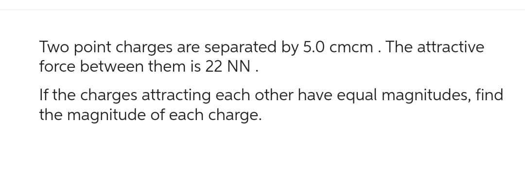 Two point charges are separated by 5.0 cmcm. The attractive
force between them is 22 NN.
If the charges attracting each other have equal magnitudes, find
the magnitude of each charge.