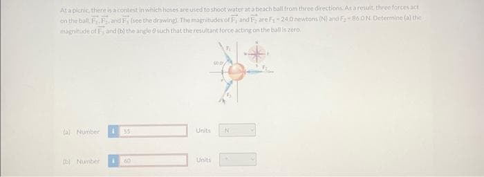 At a picnic, there is a contest in which hoses are used to shoot water at a beach ball from three directions. As a result, three forces act
on the ball, F.F. and F, (see the drawing). The magnitudes of F, and Fare F₁24.0 newtons (N) and F₂-86.0 N. Determine (a) the
magnitude of F, and (b) the angle 0 such that the resultant force acting on the ball is zero
(a) Number 155
(b) Number
60
Units
Units
600
N