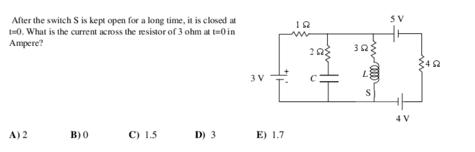 After the switch S is kept open for a long time, it is closed at
t=0. What is the current across the resistor of 3 ohm at t=0 in
Ampere?
A) 2
B) 0
C) 1.5
D) 3
3 V
E) 1.7
192
2 ΙΩΣ
3Ω
L
ww
S
5 V
4 V
4Ω