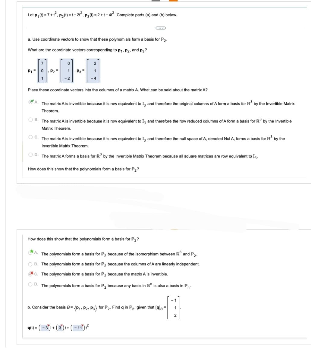 Let p₁ (t)=1
=7+1²,
‚ P₂(t) = t−2t², p3(t) = 2 +t−4t². Complete parts (a) and (b) below.
a. Use coordinate vectors to show that these polynomials form a basis for P2.
What are the coordinate vectors corresponding to P₁, P2, and p3?
P₁ = 0 P₂ =
1
0
1 P3=
-2
2
Place these coordinate vectors into the columns of a matrix A. What can be said about the matrix A?
1
-4
A. The matrix A is invertible because it is row equivalent to 13 and therefore the original columns of A form a basis for R³ by the Invertible Matrix
Theorem.
OB. The matrix A is invertible because it is row equivalent to 13 and therefore the row reduced columns of A form a basis for R³ by the Invertible
Matrix Theorem.
q(t) =
OC. The matrix A is invertible because it is row equivalent to 13 and therefore the null space of A, denoted Nul A, forms a basis for R³ by the
Invertible Matrix Theorem.
OD. The matrix A forms a basis for R³ by the Invertible Matrix Theorem because all square matrices are row equivalent to 13.
How does this show that the polynomials form a basis for P2?
How does this show that the polynomials form a basis for P2?
The polynomials form a basis for P₂ because of the isomorphism between R³ and P2.
OB. The polynomials form a basis for P₂ because the columns of A are linearly independent.
C. The polynomials form a basis for P₂ because the matrix A is invertible.
OD. The polynomials form a basis for P₂ because any basis in R is also a basis in P
-1
b. Consider the basis B= (P₁, P2, P3} for P2. Find q in P2, given that [q] =
1
1
2
-3) + (3) t+ (-11) ₁²