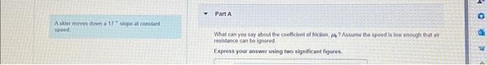 A skier moves down a 17 slope at constant
speed
Part A
What can you say about the coefficient of friction, ja? Assume the speed is low enough that air
resistance can be ignored
Express your answer using two significant figures.
908
4