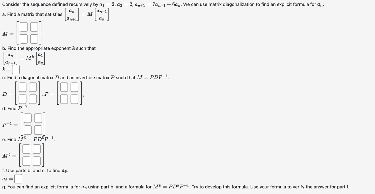 Consider the sequence defined recursively
by a₁ = 2, a₂ = 2, an+1 = 7an-1 — 6an. We can use matrix diagonalization to find an explicit formula for an.
an-1
- M
+]
=
an
a. Find a matrix that satisfies
188
b. Find the appropriate exponent k such that
an
[2₂]
an+1,
M
=
=
D =
P-1
c. Find a diagonal matrix D and an invertible matrix P such that M = PDP-1.
-188
d. Find P-¹.
= Mk
=
M5
=
=
an
e. Find M5 = PD5P-¹.
188
f. Use parts b. and e. to find a6.
an+1.
α6 =
g. You can find an explicit formula for an using part b. and a formula for M¹ = PD¹P-¹. Try to develop this formula. Use your formula to verify the answer for part f.