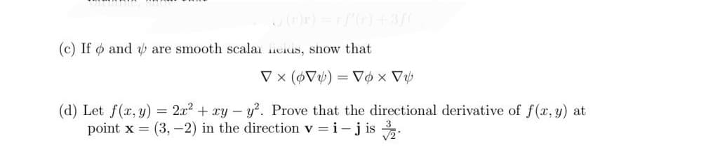 \J(r)r) = rf'(r) +3ƒ(
(c) Ifo and are smooth scala cius, show that
Vx (6V) = Vox V₂
(d) Let f(x, y) = 2x² + xy-y². Prove that the directional derivative of f(x, y) at
point x = (3, -2) in the direction v = i – jis