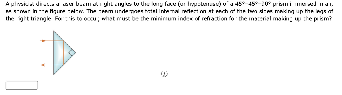 A physicist directs a laser beam at right angles to the long face (or hypotenuse) of a 45°-45°-90° prism immersed in air,
as shown in the figure below. The beam undergoes total internal reflection at each of the two sides making up the legs of
the right triangle. For this to occur, what must be the minimum index of refraction for the material making up the prism?