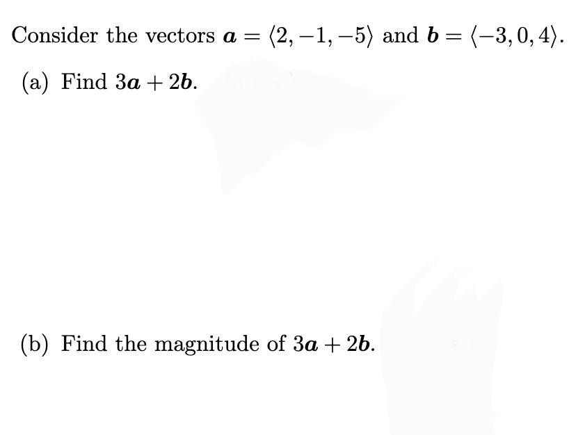 Consider the vectors a =
(a) Find 3a + 2b.
(2,-1,-5) and b = (-3, 0, 4).
(b) Find the magnitude of 3a + 2b.