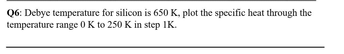 Q6: Debye temperature for silicon is 650 K, plot the specific heat through the
temperature range 0 K to 250 K in step 1K.