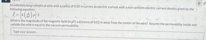 An infinitely long cylindrical wire with a radius of 0.05 m carries an electric current with a non-uniform electric current density given by the
following equation:
What is the magnitude of the magnetic field (in pT) a distance of 0.02 m away from the center of the wire? Assume the permeability inside and
outside the wire is equal to the vacuum permeability.
Type your answer....
☆