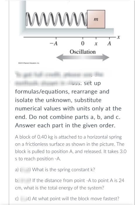 www.
-A
0
Oscillation
x A
s: set up
rearrange and
formulas/equations,
isolate the unknown, substitute
numerical values with units only at the
end. Do not combine parts a, b, and c.
Answer each part in the given order.
A block of 0.40 kg is attached to a horizontal spring
on a frictionless surface as shown in the picture. The
block is pulled to position A, and released. It takes 3.0
s to reach position -A.
a)(¹) What is the spring constant k?
b,
If the distance from point -A to point A is 24
cm, what is the total energy of the system?
c)
t) At what point will the block move fastest?