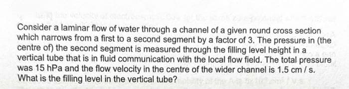 Consider a laminar flow of water through a channel of a given round cross section
which narrows from a first to a second segment by a factor of 3. The pressure in (the
centre of) the second segment is measured through the filling level height in a
vertical tube that is in fluid communication with the local flow field. The total pressure
was 15 hPa and the flow velocity in the centre of the wider channel is 1.5 cm/s.
What is the filling level in the vertical tube?